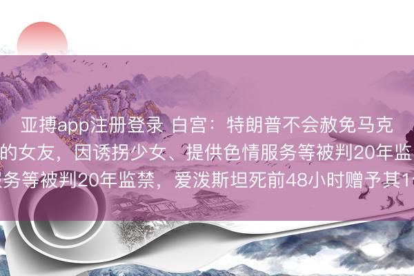 亚搏app注册登录 白宫：特朗普不会赦免马克斯韦尔！曾是爱泼斯坦的女友，因诱拐少女、提供色情服务等被判20年监禁，爱泼斯坦死前48小时赠予其1亿美元