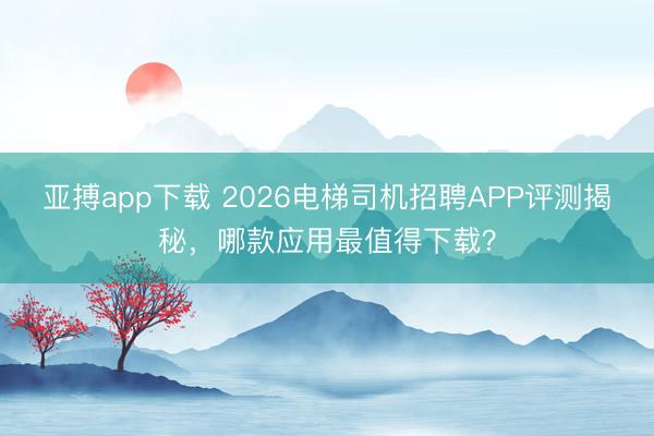 亚搏app下载 2026电梯司机招聘APP评测揭秘,哪款应用最值得下载?