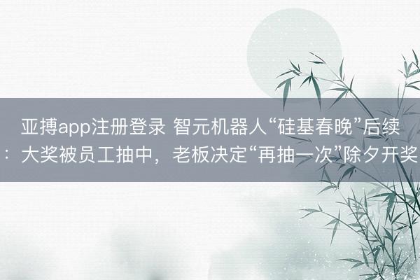 亚搏app注册登录 智元机器人“硅基春晚”后续：大奖被员工抽中，老板决定“再抽一次”除夕开奖