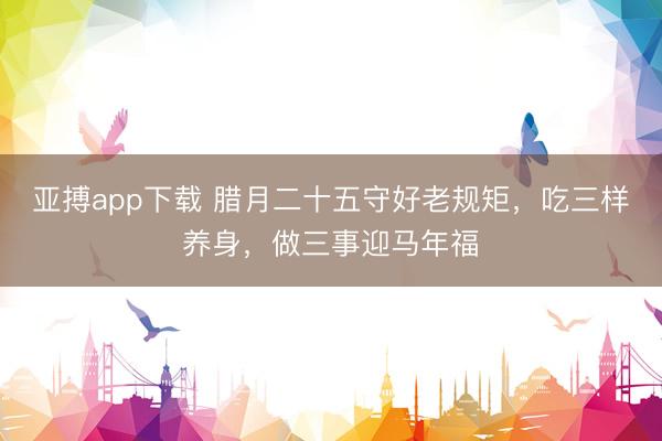 亚搏app下载 腊月二十五守好老规矩，吃三样养身，做三事迎马年福