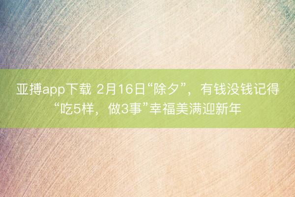 亚搏app下载 2月16日“除夕”，有钱没钱记得“吃5样，做3事”幸福美满迎新年