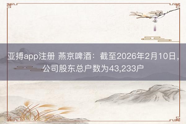 亚搏app注册 燕京啤酒：截至2026年2月10日，公司股东总户数为43，233户