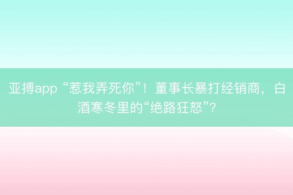亚搏app “惹我弄死你”!董事长暴打经销商,白酒寒冬里的“绝路狂怒”?