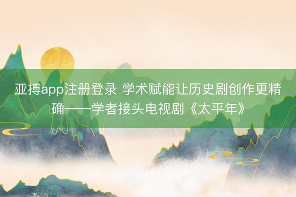 亚搏app注册登录 学术赋能让历史剧创作更精确——学者接头电视剧《太平年》
