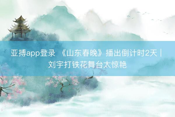 亚搏app登录 《山东春晚》播出倒计时2天 | 刘宇打铁花舞台太惊艳