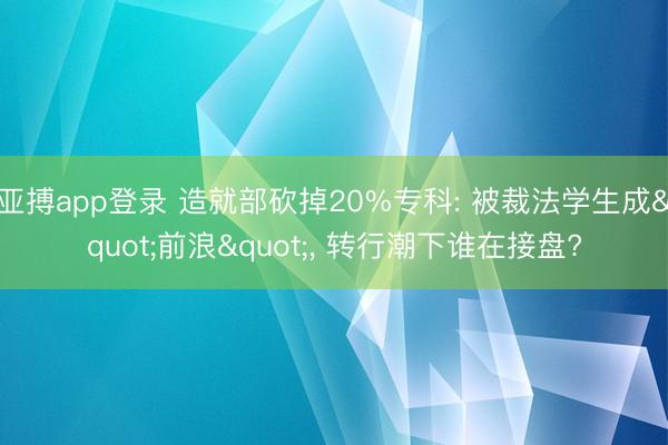 亚搏app登录 造就部砍掉20%专科: 被裁法学生成"前浪", 转行潮下谁在接盘?