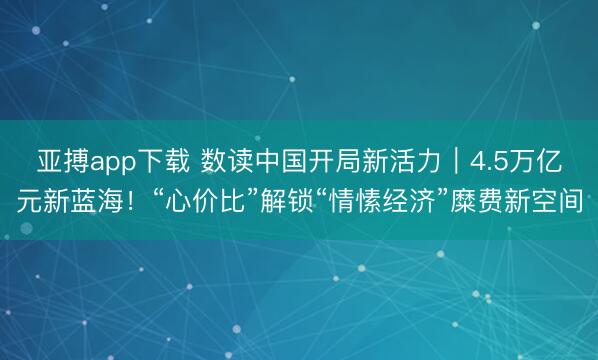 亚搏app下载 数读中国开局新活力｜4.5万亿元新蓝海！“心价比”解锁“情愫经济”糜费新空间