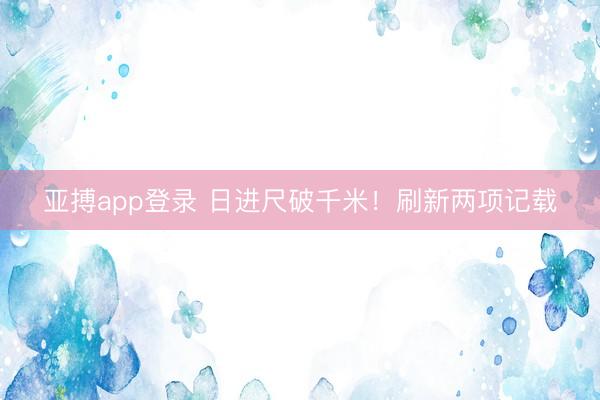 亚搏app登录 日进尺破千米！刷新两项记载