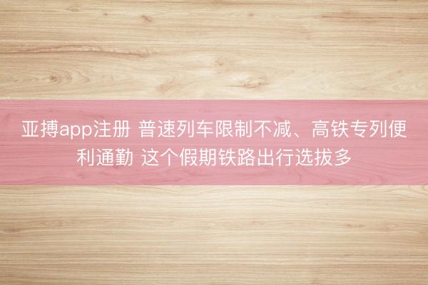 亚搏app注册 普速列车限制不减、高铁专列便利通勤 这个假期铁路出行选拔多