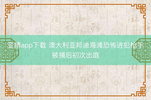 亚搏app下载 澳大利亚邦迪海滩恐怖进犯枪手被捕后初次出庭