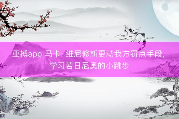 亚搏app 马卡: 维尼修斯更动我方罚点手段， 学习若日尼奥的小跳步