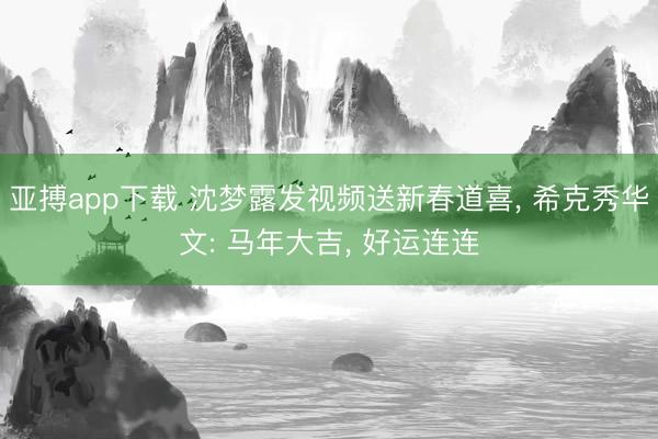 亚搏app下载 沈梦露发视频送新春道喜， 希克秀华文: 马年大吉， 好运连连