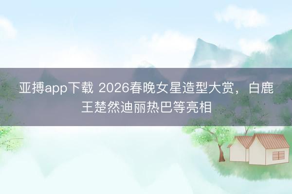 亚搏app下载 2026春晚女星造型大赏，白鹿王楚然迪丽热巴等亮相