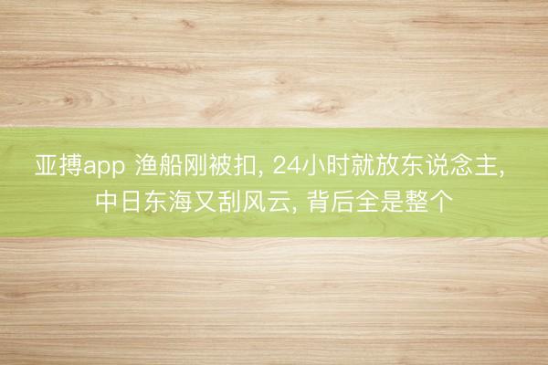 亚搏app 渔船刚被扣, 24小时就放东说念主, 中日东海又刮风云, 背后全是整个