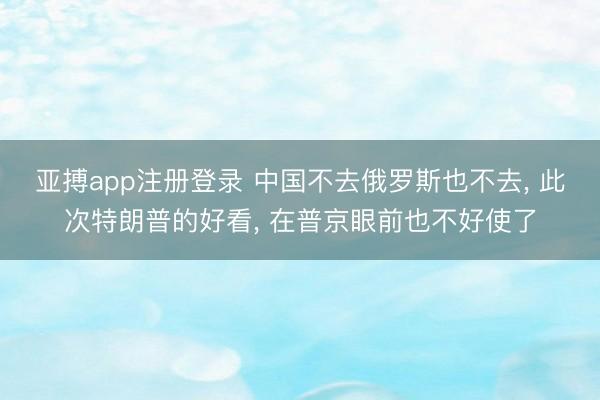 亚搏app注册登录 中国不去俄罗斯也不去， 此次特朗普的好看， 在普京眼前也不好使了