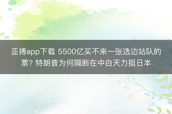 亚搏app下载 5500亿买不来一张选边站队的票? 特朗普为何隔断在中白天力挺日本
