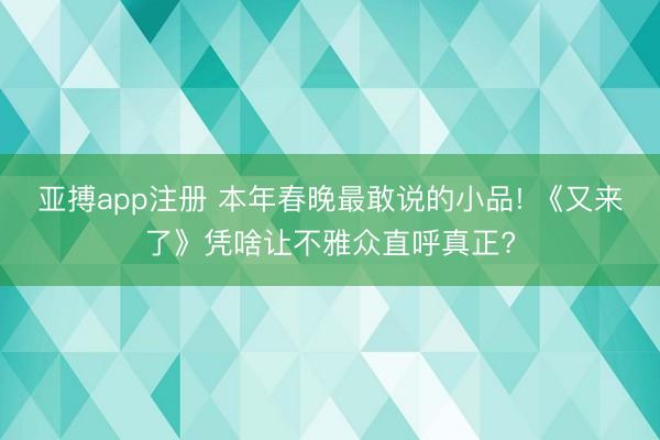亚搏app注册 本年春晚最敢说的小品! 《又来了》凭啥让不雅众直呼真正?
