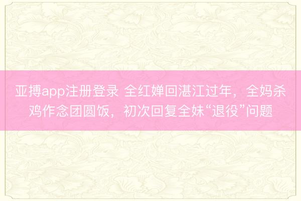 亚搏app注册登录 全红婵回湛江过年，全妈杀鸡作念团圆饭，初次回复全妹“退役”问题