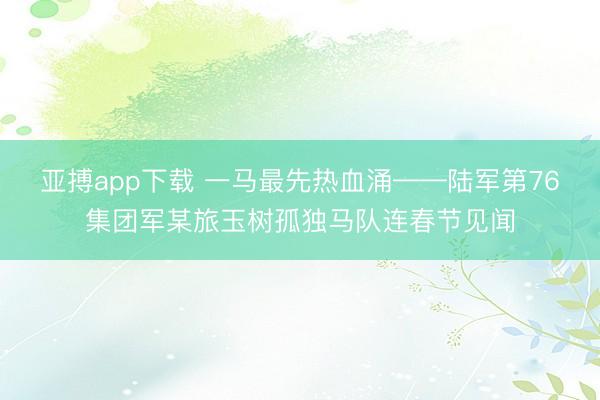 亚搏app下载 一马最先热血涌——陆军第76集团军某旅玉树孤独马队连春节见闻