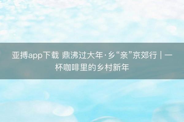 亚搏app下载 鼎沸过大年·乡“亲”京郊行 | 一杯咖啡里的乡村新年