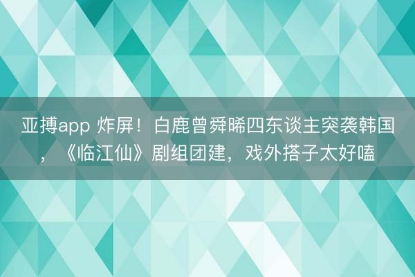亚搏app 炸屏！白鹿曾舜晞四东谈主突袭韩国，《临江仙》剧组团建，戏外搭子太好嗑
