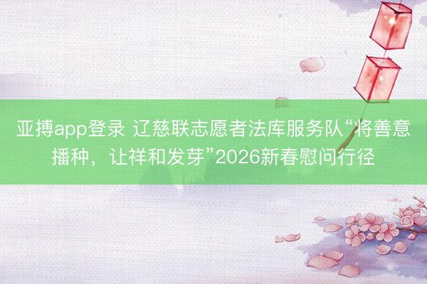 亚搏app登录 辽慈联志愿者法库服务队“将善意播种，让祥和发芽”2026新春慰问行径