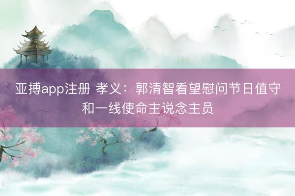 亚搏app注册 孝义：郭清智看望慰问节日值守和一线使命主说念主员