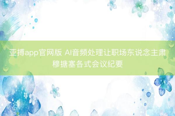 亚搏app官网版 AI音频处理让职场东说念主肃穆搪塞各式会议纪要