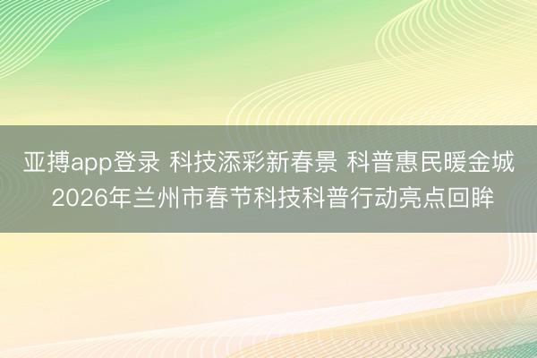 亚搏app登录 科技添彩新春景 科普惠民暖金城 2026年兰州市春节科技科普行动亮点回眸