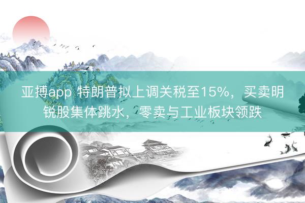 亚搏app 特朗普拟上调关税至15%，买卖明锐股集体跳水，零卖与工业板块领跌