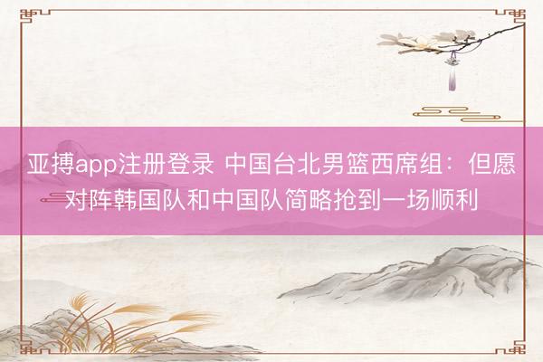 亚搏app注册登录 中国台北男篮西席组：但愿对阵韩国队和中国队简略抢到一场顺利