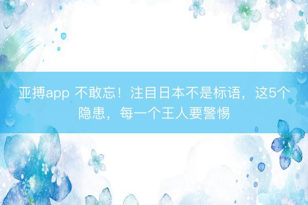 亚搏app 不敢忘！注目日本不是标语，这5个隐患，每一个王人要警惕