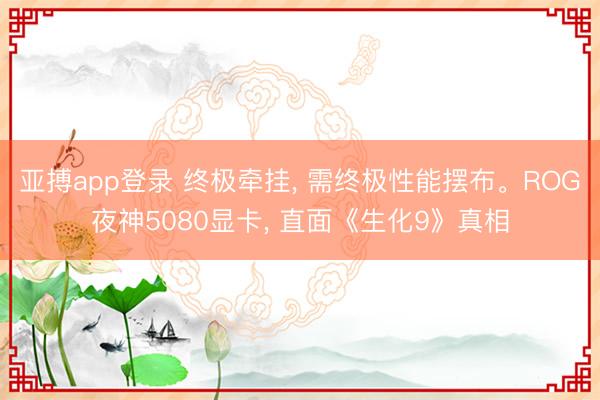 亚搏app登录 终极牵挂， 需终极性能摆布。ROG夜神5080显卡， 直面《生化9》真相