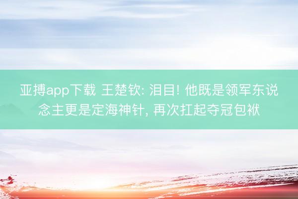 亚搏app下载 王楚钦: 泪目! 他既是领军东说念主更是定海神针, 再次扛起夺冠包袱