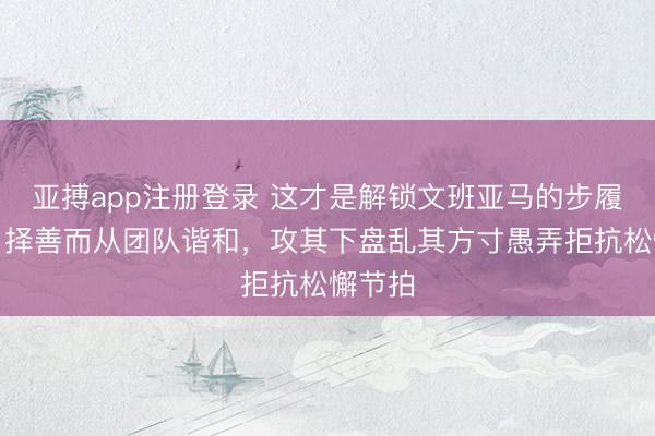 亚搏app注册登录 这才是解锁文班亚马的步履谜底,择善而从团队谐和,攻其下盘乱其方寸愚弄拒抗松懈节拍