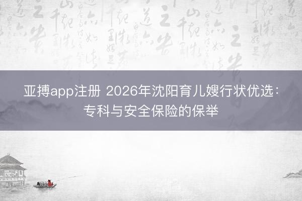 亚搏app注册 2026年沈阳育儿嫂行状优选：专科与安全保险的保举