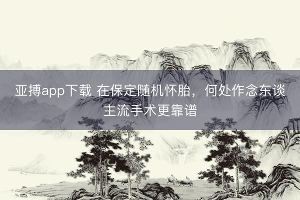 亚搏app下载 在保定随机怀胎，何处作念东谈主流手术更靠谱