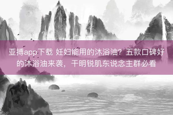 亚搏app下载 妊妇能用的沐浴油?五款口碑好的沐浴油来袭,干明锐肌东说念主群必看