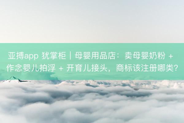 亚搏app 犹掌柜｜母婴用品店：卖母婴奶粉 + 作念婴儿拍浮 + 开育儿接头，商标该注册哪类？