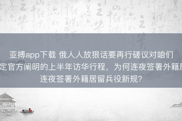亚搏app下载 俄人人放狠话要再行磋议对咱们关系，普京敲定官方阐明的上半年访华行程，为何连夜签署外籍居留兵役新规？
