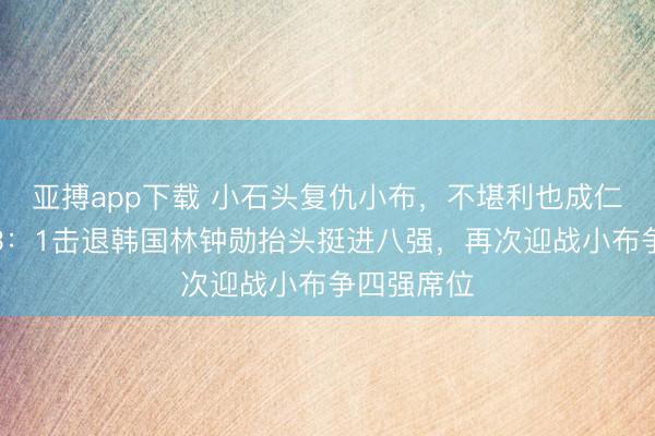 亚搏app下载 小石头复仇小布，不堪利也成仁，林诗栋3：1击退韩国林钟勋抬头挺进八强，再次迎战小布争四强席位