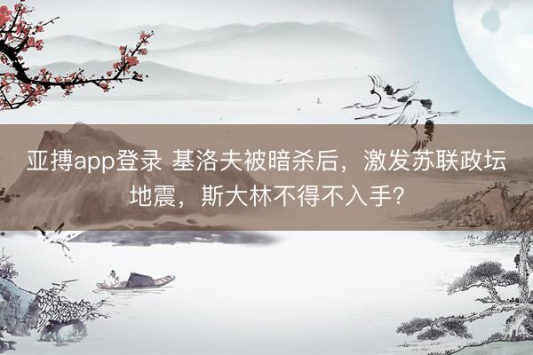 亚搏app登录 基洛夫被暗杀后，激发苏联政坛地震，斯大林不得不入手？