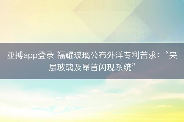 亚搏app登录 福耀玻璃公布外洋专利苦求：“夹层玻璃及昂首闪现系统”