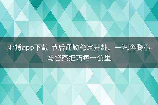 亚搏app下载 节后通勤稳定开赴，一汽奔腾小马督察细巧每一公里