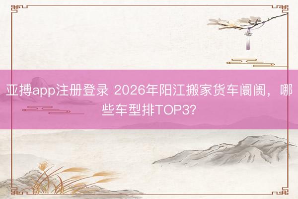 亚搏app注册登录 2026年阳江搬家货车阛阓，哪些车型排TOP3？
