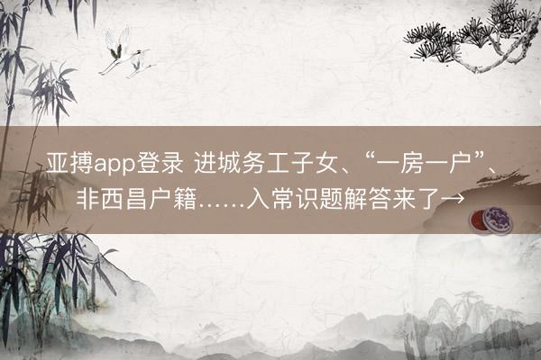 亚搏app登录 进城务工子女、“一房一户”、非西昌户籍……入常识题解答来了→