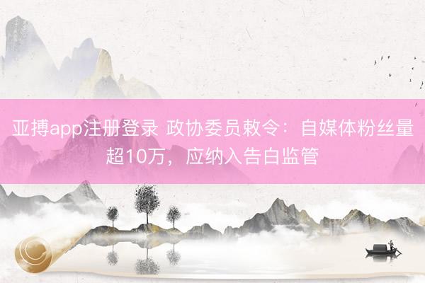 亚搏app注册登录 政协委员敕令：自媒体粉丝量超10万，应纳入告白监管