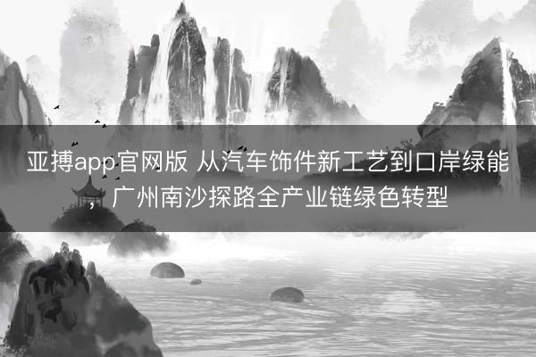 亚搏app官网版 从汽车饰件新工艺到口岸绿能，广州南沙探路全产业链绿色转型