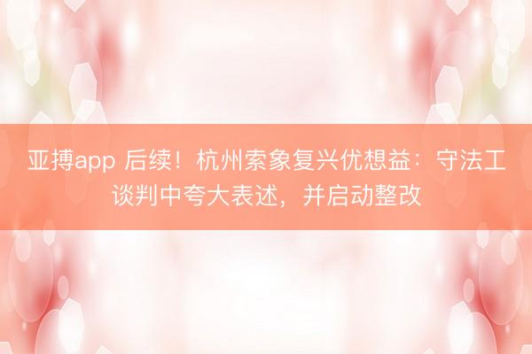 亚搏app 后续！杭州索象复兴优想益：守法工谈判中夸大表述，并启动整改
