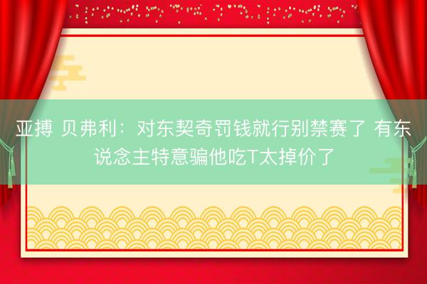 亚搏 贝弗利:对东契奇罚钱就行别禁赛了 有东说念主特意骗他吃T太掉价了